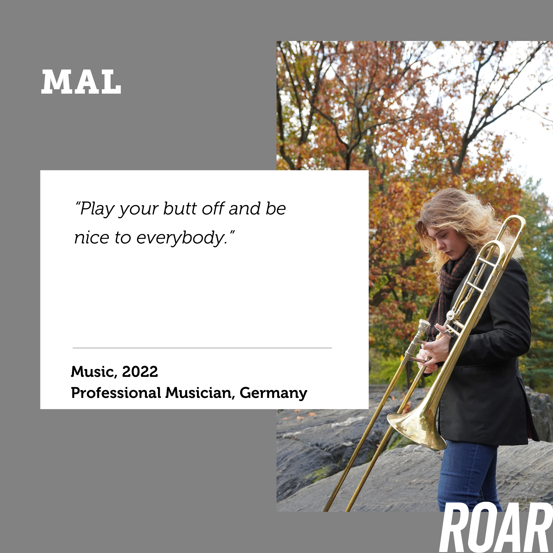 Profile photo of Mal holding her trombone and standing outside in front of a tree. Words say: “Play your butt off and be nice to everybody. Mal, Music, 2022, Professional Musician”
